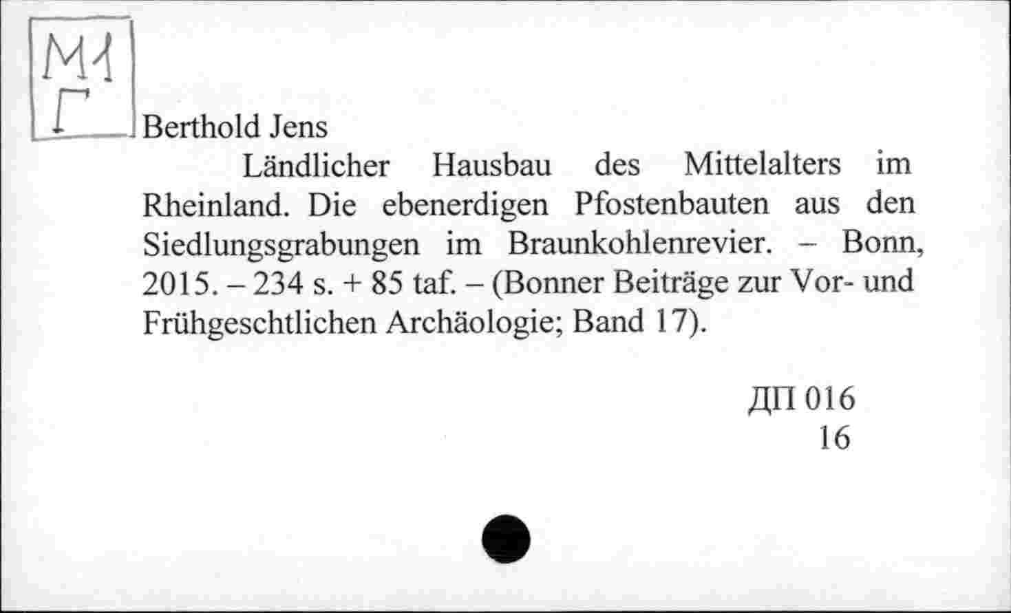 ﻿MJ
Berthold Jens
Ländlicher Hausbau des Mittelalters im Rheinland. Die ebenerdigen Pfostenbauten aus den Siedlungsgrabungen im Braunkohlenrevier. - Bonn, 2015. - 234 s. + 85 taf. - (Bonner Beiträge zur Vor- und Frühgeschtlichen Archäologie; Band 17).
ДП016
16